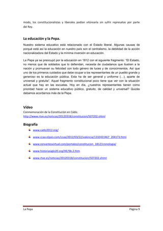 modo, los constitucionalistas y liberales podían vitorearla sin sufrir represalias por parte
del Rey.


La educación y la Pepa.
Nuestro sistema educativo está relacionado con el Estado liberal. Algunas causas de
porqué está así la educación en nuestro país son el centralismo, la debilidad de la acción
nacionalizadora del Estado y la mínima inversión en educación.

La Pepa ya se preocupó por la educación en 1812 con el siguiente fragmento: “El Estado,
no menos que de soldados que lo defiendan, necesita de ciudadanos que ilustren a la
nación y promuevan su felicidad con todo género de luces y de conocimientos. Así que
uno de los primeros cuidados que debe ocupar a los representantes de un pueblo grande y
generoso es la educación pública. Esta ha de ser general y uniforme (…), aparte de
universal y gratuita”. Aquel fragmento constitucional poco tiene que ver con la situación
actual que hay en las escuelas. Hoy en día, ¿nuestros representantes tienen como
prioridad hacer un sistema educativo público, gratuito, de calidad y universal? Quizás
debamos acordarnos más de la Pepa.



Vídeo
Conmemoración de la Constitución en Cádiz.
http://www.rtve.es/noticias/20120318/constitucion/507202.shtml

Biografía
          www.cadiz2012.org/

          www.ccaa.elpais.com/ccaa/2012/03/22/valencia/1332431467_204173.html

          www.cervantesvirtual.com/portales/constitucion_1812/cronologia/

          www.historiasiglo20.org/HE/9b-2.htm

          www.rtve.es/noticias/20120318/constitucion/507202.shtml




La Pepa                                                                            Página 9
 