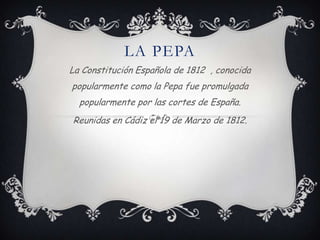 LA PEPA
La Constitución Española de 1812 , conocida
popularmente como la Pepa fue promulgada
  popularmente por las cortes de España.
Reunidas en Cádiz el 19 de Marzo de 1812.
 