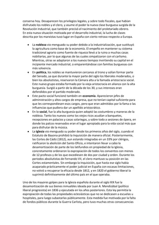 conserva hoy. Desaparecen los privilegios legales, y sobre todo fiscales, que habían
disfrutado los nobles y el clero, y asume el poder la nueva clase burguesa surgida de la
Revolución Industrial, que también precisó el nacimiento del proletariado obrero.
En esta nueva situación motivada por el desarrollo industrial, la lucha de clases
descrita por los marxistas tuvo lugar en España con cierto retraso respecto a Europa.

       La nobleza vio menguado su poder debido a la industrialización, que sustituyó
       la agricultura como base de la economía. El empeño en mantener su sistema
       tradicional agrario como fuente de riqueza llevó a la ruina a muchas casas
       nobiliarias, por lo que algunas de las cuales simpatizaron con el carlismo.
       Mientras, otras se adaptaron a los nuevos tiempos invirtiendo su capital en el
       incipiente mercado industrial, o emparentándose con familias burguesas con
       más solvencia.
       En política, los nobles se mantuvieron cercanos al trono y solían formar parte
       del Senado, ya que durante la mayor parte del siglo los liberales moderados, o
       bien los absolutistas, reservaron la Cámara alta a la llamada aristocracia social.
       Este nuevo grupo estaba formado por la vieja aristocracia en alianza con la alta
       burguesía. Surgió a partir de la década de los 30, y sus intereses eran
       defendidos por el partido moderado.
       Este pacto social funcionó también en economía. Aparecieron jefes de
       administración y altos cargos de empresa, que no tenían capital suficiente para
       que les correspondiesen esos cargos, pero que eran admitidos por la fama o las
       influencias que pudiera dar un apellido aristocrático.
       En lo social, fue la alta burguesía quien adoptó las costumbres y maneras de la
       nobleza. Tanto los nuevos como los viejos ricos acudían a banquetes,
       recepciones en palacios y casas solariegas, y sobre todo a sesiones de ópera, en
       donde los palcos reservados eran el lugar apropiado para la vida social más que
       para disfrutar de la música.
       La Iglesia vio menguado su poder desde los primeros años del siglo, cuando el
       Estatuto de Bayona prohibió la Inquisición de manera oficial. Posteriormente,
       las Cortes de Cádiz (1812), aun estando integradas en un 33% por clérigos,
       ratificaron la abolición del Santo Oficio, e intentaron llevar a cabo la
       desamortización de parte de los latifundios en propiedad de la Iglesia,
       concretamente ordenaron la expropiación de todos los conventos con menos
       de 12 profesos y de los que excediesen de dos por ciudad y orden. Durante los
       periodos absolutistas de Fernando VII, el clero mantuvo su posición en las
       Cortes estamentales. Sin embargo la Inquisición, que hasta ese siglo había
       acaparado prácticamente el poder judicial en España con escasas limitaciones,
       no volvió a recuperar la eficacia desde 1812, y en 1820 el gobierno liberal la
       suprimió definitivamente del último país en el que operaba.

Uno de los mayores golpes para la Iglesia española durante el siglo XIX fue la
desamortización de sus bienes inmuebles ideada por Juan A. Mendizábal (político
liberal progresista) en 1836 y ejecutada en los años posteriores. Esta ley permitía la
expropiación de todas las propiedades eclesiásticas que no se dedicasen a escuelas u
hospitales, para luego subastarlas públicamente. Esta medida fue motivada por la falta
de fondos públicos durante la Guerra Carlista, pero tuvo muchas otras consecuencias
 