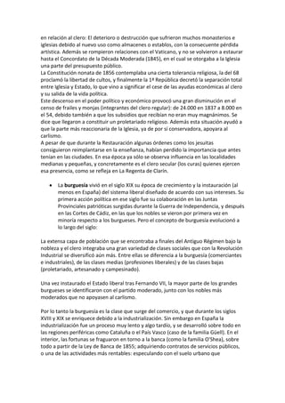 en relación al clero: El deterioro o destrucción que sufrieron muchos monasterios e
iglesias debido al nuevo uso como almacenes o establos, con la consecuente pérdida
artística. Además se rompieron relaciones con el Vaticano, y no se volvieron a estaurar
hasta el Concordato de la Década Moderada (1845), en el cual se otorgaba a la Iglesia
una parte del presupuesto público.
La Constitución nonata de 1856 contemplaba una cierta tolerancia religiosa, la del 68
proclamó la libertad de cultos, y finalmente la 1ª República decretó la separación total
entre Iglesia y Estado, lo que vino a significar el cese de las ayudas económicas al clero
y su salida de la vida política.
Este descenso en el poder político y económico provocó una gran disminución en el
censo de frailes y monjas (integrantes del clero regular): de 24.000 en 1837 a 8.000 en
el 54, debido también a que los subsidios que recibían no eran muy magnánimos. Se
dice que llegaron a constituir un proletariado religioso. Además esta situación ayudó a
que la parte más reaccionaria de la Iglesia, ya de por sí conservadora, apoyara al
carlismo.
A pesar de que durante la Restauración algunas órdenes como los jesuitas
consiguieron reimplantarse en la enseñanza, habían perdido la importancia que antes
tenían en las ciudades. En esa época ya sólo se observa influencia en las localidades
medianas y pequeñas, y concretamente es el clero secular (los curas) quienes ejercen
esa presencia, como se refleja en La Regenta de Clarín.

       La burguesía vivió en el siglo XIX su época de crecimiento y la instauración (al
       menos en España) del sistema liberal diseñado de acuerdo con sus intereses. Su
       primera acción política en ese siglo fue su colaboración en las Juntas
       Provinciales patrióticas surgidas durante la Guerra de Independencia, y después
       en las Cortes de Cádiz, en las que los nobles se vieron por primera vez en
       minoría respecto a los burgueses. Pero el concepto de burguesía evolucionó a
       lo largo del siglo:

La extensa capa de población que se encontraba a finales del Antiguo Régimen bajo la
nobleza y el clero integraba una gran variedad de clases sociales que con la Revolución
Industrial se diversificó aún más. Entre ellas se diferencia a la burguesía (comerciantes
e industriales), de las clases medias (profesiones liberales) y de las clases bajas
(proletariado, artesanado y campesinado).

Una vez instaurado el Estado liberal tras Fernando VII, la mayor parte de los grandes
burgueses se identificaron con el partido moderado, junto con los nobles más
moderados que no apoyasen al carlismo.

Por lo tanto la burguesía es la clase que surge del comercio, y que durante los siglos
XVIII y XIX se enriquece debido a la industrialización. Sin embargo en España la
industrialización fue un proceso muy lento y algo tardío, y se desarrolló sobre todo en
las regiones periféricas como Cataluña o el País Vasco (caso de la familia Güell). En el
interior, las fortunas se fraguaron en torno a la banca (como la familia O'Shea), sobre
todo a partir de la Ley de Banca de 1855; adquiriendo contratos de servicios públicos,
o una de las actividades más rentables: especulando con el suelo urbano que
 