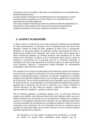 comenzaba a crecer con rapidez. Todas ellas son actividades que no han dejado de dar
beneficios desde entonces.
Las clases medias se desmarcaron inmediatamente de la alta burguesía en cuanto
tuvieron ocasión en la política, en el Trienio liberal, y sus reivindicaciones eran
expresadas por el partido progresista.
Estas clases estaban constituidas por todas las profesiones liberales (trabajadores no
manuales por cuenta propia), entre las que tuvieron especial importancia los
abogados, periodistas, funcionarios, ingenieros, profesores y médicos.




   3. LA PEPA Y LA EDUCACIÓN
La "Pepa" pasará a la historia por ser la única constitución española que ha dedicado
un Título exclusivamente a la educación, tal es la importancia que se le dió al tema
educativo. Cuando las Cortes de Cádiz aprobaron el titulo IX de la Constitución,
dedicado a la instrucción pública, los diputados estaban reconociendo de hecho su
deuda con los hombres de la ilustración. Aquí, como en tantos otros aspectos de la
mítica Constitución gaditana, los liberales aparecen como herederos de las ideas
matrices de la Ilustración. En efecto, la fe en la educación básica común a todos los
hombres, la conveniencia de la gratuidad total de la instrucción elemental, la
necesidad, en fin, de un plan general de la instrucción pública, son ideas que hombres
como Jovellanos, Cabarrús o Campomanes habían difundido con extraordinaria
tenacidad por todo el territorio nacional.

Aún cuando la fe en la fuerza transformadora de la educación proviene de la herencia
de la Ilustración, el papel de la educación en la nueva sociedad liberal que se prepara,
adquiere connotaciones propias y relevantes. Los liberales, arraigados en la tradición
progresista del siglo XVIII español, tienen fe en el progreso, ligado ahora al desarrollo
de la instrucción. Pero al mismo tiempo tienen fe en la igualdad, que en el liberalismo
de la primera hora es no solo Igualdad, sino fundamentalmente igualdad ante las luces,
igualdad ante la educación. De ahí que la instrucción, tal y como la definiese el
"Informe Quintana", de 1813, deba ser universal —extensible a todos— pública —
abierta a todos los ciudadanos—, gratuita, uniforme y libre.

Para los liberales gaditanos la educación aparece, pues, no sólo como factor de
progreso sino también como elemento básico del nuevo régimen político que nace.
Nuestros liberales son conscientes de que una democracia estable sólo es posible si
cuenta con una población educada para la libertad, con una población básicamente
instruida, conocedora de sus derechos y de sus deberes, forjada en la difícil virtud de la
convivencia y de la tolerancia. Tal es la concepción que late en el dictamen que la
comisión de Instrucción Pública de las Cortes realizara en torno al primer proyecto
legislativo regulador de la educación:

    "Sin educación, es en vano esperar la mejora de las costumbres: y sin éstas
    son inútiles las mejores leyes, pudiéndose quizás asegurar que las
 