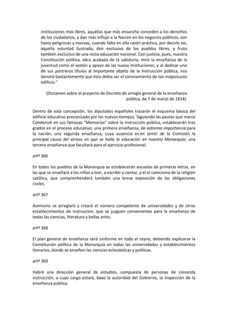 instituciones más libres, aquéllas que más ensanche conceden a los derechos
    de los ciudadanos, y dan más influjo a la Nación en los negocios públicos, son
    hasta peligrosas y nocivas, cuando falta en ella razón práctica, por decirlo así,
    aquella voluntad ilustrada, don exclusivo de los pueblos libres, y fruto
    también exclusivo de una recta educación nacional. Con justicia, pues, nuestra
    Constitución política, obra acabada de la sabiduría, miró la enseñanza de la
    juventud como el sostén y apoyo de las nueva Instituciones; y al dedicar uno
    de sus postreros títulos al importante objeto de la Instrucción pública, nos
    denotó bastantemente que ésta debía ser el coronamiento de tan majestuoso
    edificio."

       (Dictamen sobre el proyecto de Decreto de arreglo general de la enseñanza
                                                pública, de 7 de marzo de 1814).

Dentro de esta concepción, los diputados españoles trazarán el esquema básico del
edificio educativo preconizado por los nuevos tiempos. Siguiendo las pautas que marca
Condorcet en sus famosas "Memorias" sobre la instrucción pública, establecerán tres
grados en el proceso educativo: una primera enseñanza, de extrema importancia para
la nación, una segunda enseñanza, cuya ausencia es en sentir de la Comisión la
principal causa del atraso en que se halla la educación en nuestra Monarquía; una
tercera enseñanza que facultará para el ejercicio profesional.

artº 366

En todos los pueblos de la Monarquía se establecerán escuelas de primeras letras, en
las que se enseñará a los niños a leer, a escribir y contar, y el el catecismo de la religión
católica, que comprenhenderá también una breve exposición de las obligaciones
civiles.

artº 367

Asimismo se arreglará y creará el número competente de universidades y de otros
establecimientos de instrucción, que se juzguen convenientes para la enseñanza de
todas las ciencias, literatura y bellas artes.

artº 368

El plan general de enseñanza será uniforme en todo el reyno, debiendo explicarse la
Constitución política de la Monarquía en todas las universidades y establecimientos
literarios, donde se enseñen las ciencias eclesiásticas y políticas.

artº 369

Habrá una dirección general de estudios, compuesta de personas de conocida
instrucción, a cuyo cargo estará, baxo la autoridad del Gobierno, la inspección de la
enseñanza pública.
 