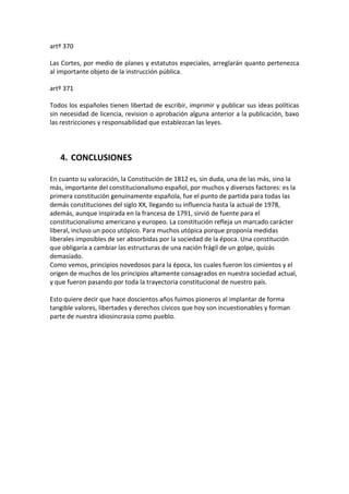 artº 370

Las Cortes, por medio de planes y estatutos especiales, arreglarán quanto pertenezca
al importante objeto de la instrucción pública.

artº 371

Todos los españoles tienen libertad de escribir, imprimir y publicar sus ideas políticas
sin necesidad de licencia, revision o aprobación alguna anterior a la publicación, baxo
las restricciones y responsabilidad que establezcan las leyes.




   4. CONCLUSIONES

En cuanto su valoración, la Constitución de 1812 es, sin duda, una de las más, sino la
más, importante del constitucionalismo español, por muchos y diversos factores: es la
primera constitución genuinamente española, fue el punto de partida para todas las
demás constituciones del siglo XX, llegando su influencia hasta la actual de 1978,
además, aunque inspirada en la francesa de 1791, sirvió de fuente para el
constitucionalismo americano y europeo. La constitución refleja un marcado carácter
liberal, incluso un poco utópico. Para muchos utópica porque proponía medidas
liberales imposibles de ser absorbidas por la sociedad de la época. Una constitución
que obligaría a cambiar las estructuras de una nación frágil de un golpe, quizás
demasiado.
Como vemos, principios novedosos para la época, los cuales fueron los cimientos y el
origen de muchos de los principios altamente consagrados en nuestra sociedad actual,
y que fueron pasando por toda la trayectoria constitucional de nuestro país.

Esto quiere decir que hace doscientos años fuimos pioneros al implantar de forma
tangible valores, libertades y derechos cívicos que hoy son incuestionables y forman
parte de nuestra idiosincrasia como pueblo.
 
