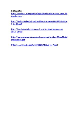 Bibliografía:
http://personal.us.es/alporu/legislacion/constitucion_1812_ed
ucacion.htm

http://revistasocialesyjuridicas.files.wordpress.com/2010/09/0
5-tm-01.pdf

http://html.rincondelvago.com/constitucion-espanola-de-
1812_1.html

http://www.acoes.es/congresoX/documentos/ComMesa2Catal
inaRuizRico.pdf

http://es.wikipedia.org/wiki/%C2%A1Viva_la_Pepa!
 