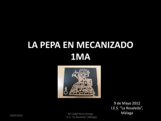 LA PEPA EN MECANIZADO
                      1MA



                                                      9 de Mayo 2012
                                                    I.E.S. “La Rosaleda”,
                       Mª Isabel Pérez Ortega               Málaga
16/10/2012
                    I.E.S. "La Rosaleda" (Málaga)
 