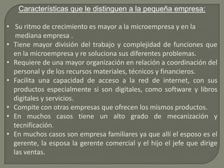 Características que le distinguen a la pequeña empresa:Su ritmo de crecimiento es mayor a la microempresa y en la mediana empresa .