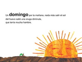 Un domingopor la mañana, nada más salir el sol
del huevo salió una oruga diminuta,
que tenía mucha hambre.
 