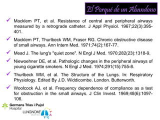 El Porqué de un Abandono
   Macklem PT, et al. Resistance of central and peripheral airways
    measured by a retrograde catheter. J Appl Physiol. 1967;22(3):395-
    401.
   Macklem PT, Thurlbeck WM, Fraser RG. Chronic obstructive disease
    of small airways. Ann Intern Med. 1971;74(2):167-77.
   Mead J. The lung's "quiet zone". N Engl J Med. 1970;282(23):1318-9.
   Niewoehner DE, et al. Pathologic changes in the peripheral airways of
    young cigarette smokers. N Engl J Med. 1974;291(15):755-8.
   Thurlbeck WM, et al. The Structure of the Lungs. In: Respiratory
    Physiology. Edited By J.D. Widdicombe. London. Butterworth.
   Woolcock AJ, et al. Frequency dependence of compliance as a test
    for obstruction in the small airways. J Clin Invest. 1969;48(6):1097-
    106.
 
