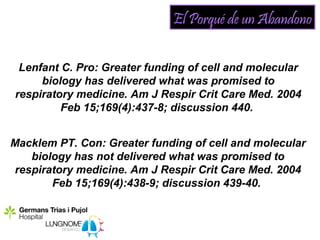 El Porqué de un Abandono

 Lenfant C. Pro: Greater funding of cell and molecular
     biology has delivered what was promised to
respiratory medicine. Am J Respir Crit Care Med. 2004
         Feb 15;169(4):437-8; discussion 440.


Macklem PT. Con: Greater funding of cell and molecular
    biology has not delivered what was promised to
 respiratory medicine. Am J Respir Crit Care Med. 2004
        Feb 15;169(4):438-9; discussion 439-40.
 