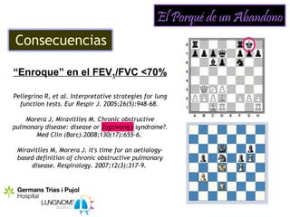 El Porqué de un Abandono
Consecuencias

“Enroque” en el FEV1/FVC <70%

Pellegrino R, et al. Interpretative strategies for lung
  function tests. Eur Respir J. 2005;26(5):948-68.

    Morera J, Miravitlles M. Chronic obstructive
pulmonary disease: disease or Zugzwang's syndrome?.
       Med Clin (Barc).2008;130(17):655-6.

 Miravitlles M, Morera J. It's time for an aetiology-
 based definition of chronic obstructive pulmonary
      disease. Respirology. 2007;12(3):317-9.
 