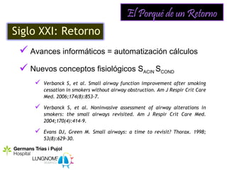 El Porqué de un Retorno
Siglo XXI: Retorno
  Avances informáticos = automatización cálculos
  Nuevos conceptos fisiológicos SACIN SCOND
        Verbanck S, et al. Small airway function improvement after smoking
         cessation in smokers without airway obstruction. Am J Respir Crit Care
         Med. 2006;174(8):853-7.

        Verbanck S, et al. Noninvasive assessment of airway alterations in
         smokers: the small airways revisited. Am J Respir Crit Care Med.
         2004;170(4):414-9.

        Evans DJ, Green M. Small airways: a time to revisit? Thorax. 1998;
         53(8):629-30.
 