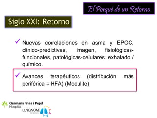 El Porqué de un Retorno
Siglo XXI: Retorno

  Nuevas     correlaciones en asma y EPOC,
    clínico-predictivas,   imagen,     fisiológicas-
    funcionales, patológicas-celulares, exhalado /
    químico.

  Avances       terapéuticos (distribución    más
    periférica = HFA) (Modulite)
 