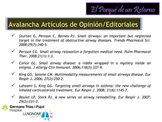 El Porqué de un Retorno
Avalancha Artículos de Opinión/Editoriales
   Sturton G, Persson C, Barnes PJ. Small airways: an important but neglected
    target in the treatment of obstructive airway diseases. Trends Pharmacol Sci.
    2008;29(7):340-5.
   Persson CG. Small airway relaxation a forgotten medical need. Pulm Pharmacol
    Ther. 2008;21(1):1-3.
   Colice GL. Small airway disease: a riddle wrapped in a mystery inside an
    enigma. J Allergy Clin Immunol. 2006;118(2):337-9.
   King GG, Salome CM. Multimodality measurements of small airways disease. Eur
    Respir J. 2006; 27(2):250-2.
   Lahzami S, King GG. Targeting small airways in asthma: the new challenge of
    inhaled corticosteroid treatment. Eur Respir J. 2008; 31(6):1145-7.
   Boulet LP, Sterk PJ. A new series on airway remodelling. Eur Respir J. 2007;
    29(2):231-2.
 