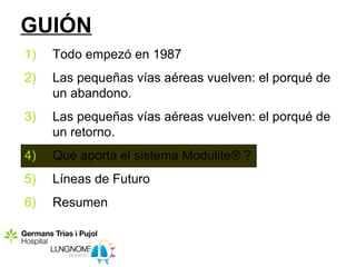 GUIÓN
1)   Todo empezó en 1987
2)   Las pequeñas vías aéreas vuelven: el porqué de
     un abandono.
3)   Las pequeñas vías aéreas vuelven: el porqué de
     un retorno.
4)   Qué aporta el sistema Modulite® ?
5)   Líneas de Futuro
6)   Resumen
 