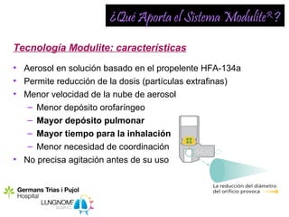 ¿Qué Aporta el Sistema ModuliteR ?

Tecnología Modulite: características
• Aerosol en solución basado en el propelente HFA-134a
• Permite reducción de la dosis (partículas extrafinas)
• Menor velocidad de la nube de aerosol
   – Menor depósito orofaríngeo
   – Mayor depósito pulmonar
   – Mayor tiempo para la inhalación
   – Menor necesidad de coordinación
• No precisa agitación antes de su uso
 