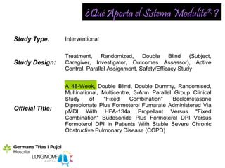 ¿Qué Aporta el Sistema ModuliteR ?

Study Type:       Interventional


                  Treatment, Randomized, Double Blind (Subject,
Study Design:     Caregiver, Investigator, Outcomes Assessor), Active
                  Control, Parallel Assignment, Safety/Efficacy Study


                  A 48-Week, Double Blind, Double Dummy, Randomised,
                  Multinational, Multicentre, 3-Arm Parallel Group Clinical
                  Study     of    "Fixed    Combination"     Beclometasone
                  Dipropionate Plus Formoterol Fumarate Administered Via
Official Title:   pMDI With HFA-134a Propellant Versus "Fixed
                  Combination" Budesonide Plus Formoterol DPI Versus
                  Formoterol DPI in Patients With Stable Severe Chronic
                  Obstructive Pulmonary Disease (COPD)
 