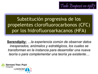 Todo Empezó en 1987

    Substitución progresiva de los
propelentes clorofluorocarbonos (CFC)
  por los hidrofluoroarkacanos (HFA)

Serendipity: …la experiencia común de observar datos
  inesperados, anómalos y estratégicos, los cuales se
transforman en la instancia para desarrollar una nueva
 teoría o para complementar una teoría ya existente…
 