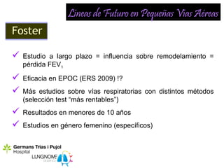 Líneas de Futuro en Pequeñas Vías Aéreas
Foster

   Estudio a largo plazo = influencia sobre remodelamiento =
    pérdida FEV1

   Eficacia en EPOC (ERS 2009) !?
   Más estudios sobre vías respiratorias con distintos métodos
    (selección test “más rentables”)
   Resultados en menores de 10 años
   Estudios en género femenino (específicos)
 