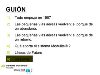 GUIÓN
1)   Todo empezó en 1987
2)   Las pequeñas vías aéreas vuelven: el porqué de
     un abandono.
3)   Las pequeñas vías aéreas vuelven: el porqué de
     un retorno.
4)   Qué aporta el sistema Modulite® ?
5)   Líneas de Futuro
6)   Resumen
 
