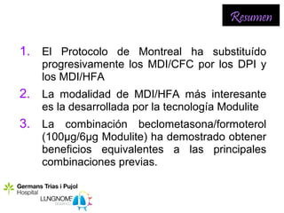 Resumen

1. El Protocolo de Montreal ha substituído
   progresivamente los MDI/CFC por los DPI y
   los MDI/HFA
2. La modalidad de MDI/HFA más interesante
   es la desarrollada por la tecnología Modulite
3. La combinación beclometasona/formoterol
   (100µg/6µg Modulite) ha demostrado obtener
   beneficios equivalentes a las principales
   combinaciones previas.
 