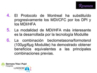 Resumen
4. El Protocolo de Montreal ha substituído
   progresivamente los MDI/CFC por los DPI y
   los MDI/HFA
5. La modalidad de MDI/HFA más interesante
   es la desarrollada por la tecnología Modulite
6. La combinación beclometasona/formoterol
   (100µg/6µg Modulite) ha demostrado obtener
   beneficios equivalentes a las principales
   combinaciones previas.
 
