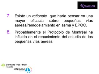 Resumen

7. Existe un rationale que haría pensar en una
    mayor eficacia sobre pequeñas vías
    aéreas/remodelamiento en asma y EPOC.
8. Probablemente el Protocolo de Montréal ha
    influido en el renacimiento del estudio de las
    pequeñas vías aéreas
 