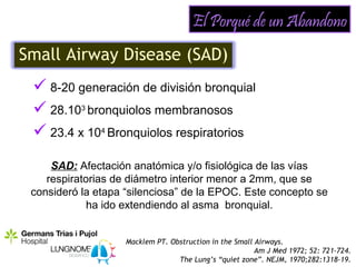 El Porqué de un Abandono
Small Airway Disease (SAD)
  8-20 generación de división bronquial
  28.103 bronquiolos membranosos
  23.4 x 104 Bronquiolos respiratorios
     SAD: Afectación anatómica y/o fisiológica de las vías
    respiratorias de diámetro interior menor a 2mm, que se
 consideró la etapa “silenciosa” de la EPOC. Este concepto se
             ha ido extendiendo al asma bronquial.


                    Macklem PT. Obstruction in the Small Airways.
                                                         Am J Med 1972; 52: 721-724.
                                  The Lung’s “quiet zone”. NEJM, 1970;282:1318-19.
 