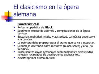 El clasicismo en la ópera alemana Características: Reforma operística de  Gluck Suprime el exceso de adornos y complicaciones de la ópera barroca. Busca la simplicidad, nitidez y austeridad. La música debe servir a la palabra.  La obertura debe preparar para el drama que se va a escuchar.  Suprime la diferencia entre recitativo (nunca secco) y aria (no da capo). Busca libretos cuyos personajes sean humanos y cuyos textos no estén recargados de descripciones exuberantes. Alcestes  primer drama musical 