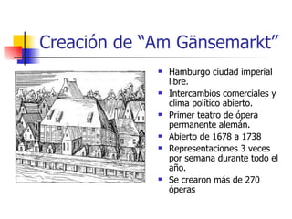 Creación de “Am Gänsemarkt” Hamburgo ciudad imperial libre. Intercambios comerciales y clima político abierto. Primer teatro de ópera permanente alemán. Abierto de 1678 a 1738 Representaciones 3 veces por semana durante todo el año. Se crearon más de 270 óperas 