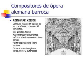 Compositores de ópera alemana barroca REINHARD KEISER Compuso más de 60 óperas de las que sólo se conservan 19 completas. Der geliebte Adonis Nebucadnezar:  argumentos exóticos y belicosos con motivos persas. Feind:  espíritu de la ópera nacional Croesus:  mezcla registros serios, líricos y bufonescos 
