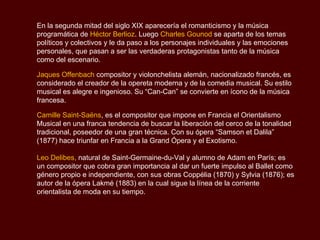 En la segunda mitad del siglo XIX aparecería el romanticismo y la música
programática de Héctor Berlioz. Luego Charles Gounod se aparta de los temas
políticos y colectivos y le da paso a los personajes individuales y las emociones
personales, que pasan a ser las verdaderas protagonistas tanto de la música
como del escenario.

Jaques Offenbach compositor y violonchelista alemán, nacionalizado francés, es
considerado el creador de la opereta moderna y de la comedia musical. Su estilo
musical es alegre e ingenioso. Su “Can-Can” se convierte en ícono de la música
francesa.

Camille Saint-Saëns, es el compositor que impone en Francia el Orientalismo
Musical en una franca tendencia de buscar la liberación del cerco de la tonalidad
tradicional, poseedor de una gran técnica. Con su ópera “Samson et Dalila”
(1877) hace triunfar en Francia a la Grand Ópera y el Exotismo.

Leo Delibes, natural de Saint-Germaine-du-Val y alumno de Adam en París; es
un compositor que cobra gran importancia al dar un fuerte impulso al Ballet como
género propio e independiente, con sus obras Coppélia (1870) y Sylvia (1876); es
autor de la ópera Lakmé (1883) en la cual sigue la línea de la corriente
orientalista de moda en su tiempo.
 