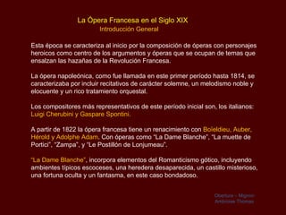 La Ópera Francesa en el Siglo XIX
                        Introducción General

Esta época se caracteriza al inicio por la composición de óperas con personajes
heroicos como centro de los argumentos y óperas que se ocupan de temas que
ensalzan las hazañas de la Revolución Francesa.

La ópera napoleónica, como fue llamada en este primer período hasta 1814, se
caracterizaba por incluir recitativos de carácter solemne, un melodismo noble y
elocuente y un rico tratamiento orquestal.

Los compositores más representativos de este período inicial son, los italianos:
Luigi Cherubini y Gaspare Spontini.

A partir de 1822 la ópera francesa tiene un renacimiento con Boïeldieu, Auber,
Hérold y Adolphe Adam. Con óperas como “La Dame Blanche”, “La muette de
Portici”, “Zampa”, y “Le Postillón de Lonjumeau”.

“La Dame Blanche”, incorpora elementos del Romanticismo gótico, incluyendo
ambientes típicos escoceses, una heredera desaparecida, un castillo misterioso,
una fortuna oculta y un fantasma, en este caso bondadoso.


                                                                 Obertura – Mignon
                                                                 Ambroise Thomas
 