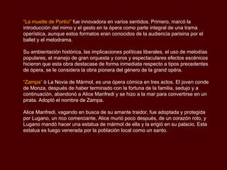 “La muette de Portici” fue innovadora en varios sentidos. Primero, marcó la
introducción del mimo y el gesto en la ópera como parte integral de una trama
operística, aunque estos formatos eran conocidos de la audiencia parisina por el
ballet y el melodrama.

Su ambientación histórica, las implicaciones políticas liberales, el uso de melodías
populares, el manejo de gran orquesta y coros y espectaculares efectos escénicos
hicieron que esta obra destacase de forma inmediata respecto a tipos precedentes
de ópera, se le considera la obra pionera del género de la grand opéra.

“Zampa” ó La Novia de Mármol, es una ópera cómica en tres actos. El joven conde
de Monza, después de haber terminado con la fortuna de la familia, sedujo y a
continuación, abandonó a Alice Manfredi y se hizo a la mar para convertirse en un
pirata. Adoptó el nombre de Zampa.

Alice Manfredi, vagando en busca de su amante traidor, fue adoptada y protegida
por Lugano, un rico comerciante. Alice murió poco después, de un corazón roto, y
Lugano mandó hacer una estatua de mármol de ella y la erigió en su palacio. Esta
estatua es luego venerada por la población local como un santo.
 