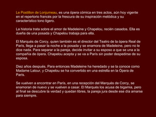 Le Postillon de Lonjumeau, es una ópera cómica en tres actos, aún hoy vigente
en el repertorio francés por la frescura de su inspiración melódica y su
característico tono ligero.

La historia trata sobre el amor de Madeleine y Chapelou, recién casados. Ella es
dueña de una posada y Chapelou trabaja para ella.

El Marqués de Corcy, quien también es el director del Teatro de la ópera Real de
París, llega a pasar la noche a la posada y se enamora de Madeleine, pero no le
dice nada. Para separar a la pareja, decide invitar a su esposo a que se una a la
compañía de ópera. Chapelou acepta y se va a París sin poder despedirse de su
esposa.

Diez años después. Para entonces Madeleine ha heredado y se la conoce como
Madame Latour, y Chapelou se ha convertido en una estrella en la Ópera de
París.

Se vuelven a encontrar en París, en una recepción del Marqués de Corcy, se
enamoran de nuevo y se vuelven a casar. El Marqués los acusa de bigamia, pero
al final se descubre la verdad y quedan libres, la pareja jura desde ese día amarse
para siempre.
 