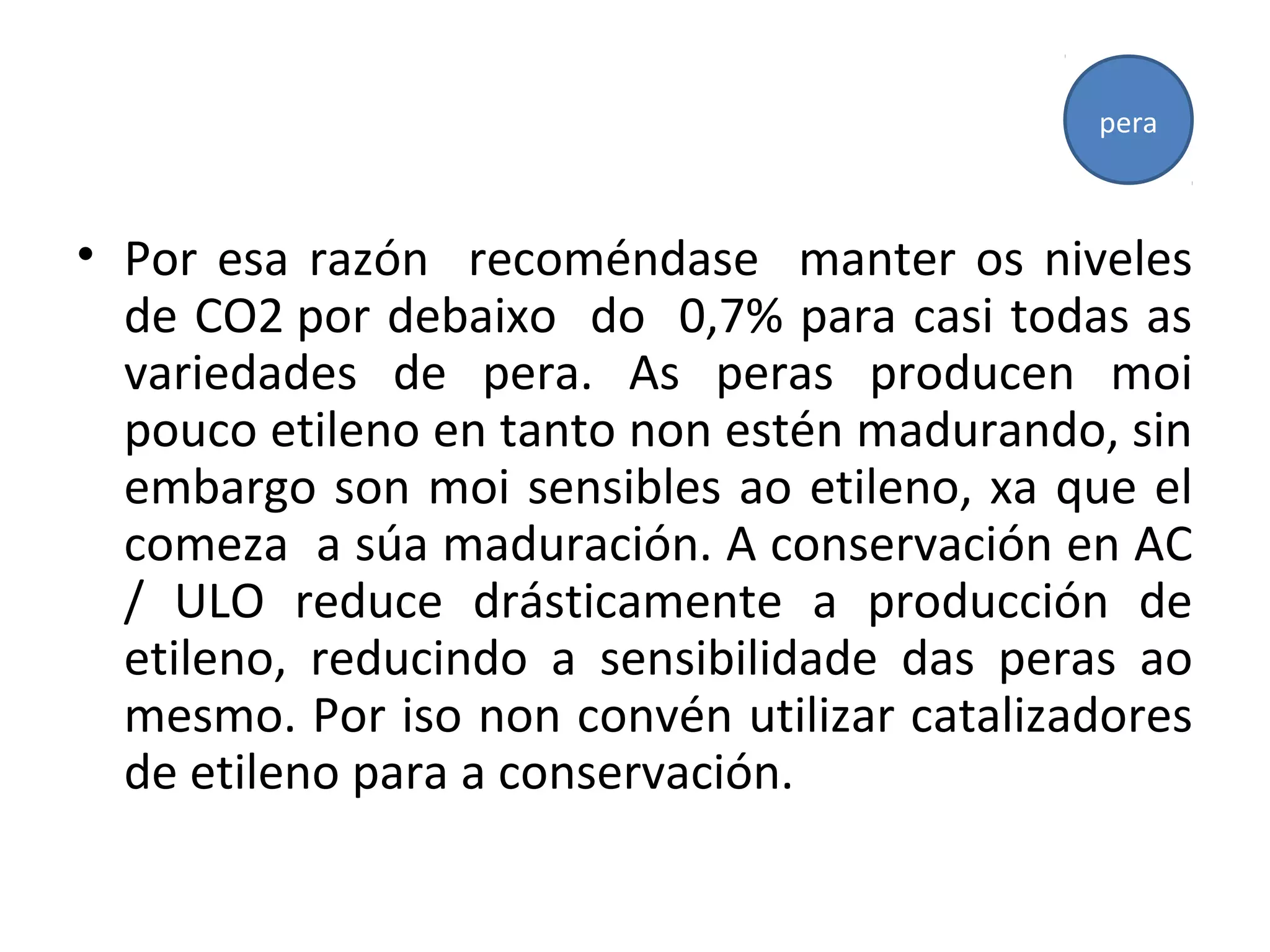 • Por esa razón recoméndase manter os niveles
de CO2 por debaixo do 0,7% para casi todas as
variedades de pera. As peras producen moi
pouco etileno en tanto non estén madurando, sin
embargo son moi sensibles ao etileno, xa que el
comeza a súa maduración. A conservación en AC
/ ULO reduce drásticamente a producción de
etileno, reducindo a sensibilidade das peras ao
mesmo. Por iso non convén utilizar catalizadores
de etileno para a conservación.
pera
 
