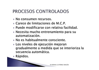 No consumen recursos.
Carece de limitaciones de M.C.P.
Puede modificarse con relativa facilidad.
Necesita mucho entrenamiento para su
automatización.
No es habitualmente consciente.
Los niveles de ejecución mejoran
gradualmente a medida que se interioriza la
secuencia automática.
Rápidos.

                     IES MANUEL GUTIÉRREZ ARAGÓN
 