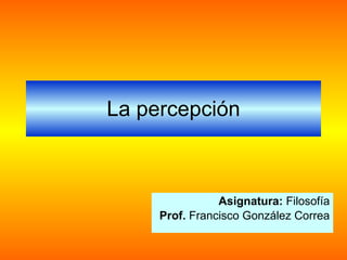 La percepción Asignatura:  Filosofía Prof.  Francisco González Correa 
