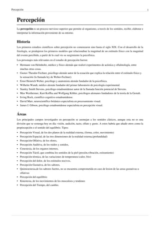 Percepción 1
Percepción
La percepción es un proceso nervioso superior que permite al organismo, a través de los sentidos, recibir, elaborar e
interpretar la información proveniente de su entorno.
Historia
Los primeros estudios científicos sobre percepción no comenzaron sino hasta el siglo XIX. Con el desarrollo de la
fisiología, se produjeron los primeros modelos que relacionaban la magnitud de un estímulo físico con la magnitud
del evento percibido, a partir de lo cual vio su surgimiento la psicofísica.
Los personajes más relevantes en el estudio de percepción fueron:
• Hermann von Helmholtz, médico y físico alemán que realizó experimentos de acústica y oftalmología, entre
muchas otras cosas.
• Gustav Theodor Fechner, psicólogo alemán autor de la ecuación que explica la relación entre el estímulo físico y
la sensación (la llamada ley de Weber-Fechner)
• Ernst Heinrich Weber, psicólogo y anatomista alemán fundador de la psicofísica.
• Wilhelm Wundt, médico alemán fundador del primer laboratorio de psicología experimental.
• Stanley Smith Stevens, psicólogo estadounidense autor de la llamada función potencial de Stevens.
• Max Wertheimer, Kurt Koffka and Wolfgang Köhler, psicólogos alemanes fundadores de la teoría de la Gestalt.
• Irving Rock, científico cognitivo estadounidense.
• David Marr, neurocientífico británico especialista en procesamiento visual.
• James J. Gibson, psicólogo estadounidense especialista en percepción visual.
Áreas
Los principales campos investigados en percepción se asemejan a los sentidos clásicos, aunque esta no es una
división que se sostenga hoy en día: visión, audición, tacto, olfato y gusto. A estos habría que añadir otros como la
propiocepción o el sentido del equilibrio. Tipos:
• Percepción Visual, de los dos planos de la realidad externa, (forma, color, movimiento)
• Percepción Espacial, de las tres dimensiones de la realidad externa,(profundidad)
• Percepción Olfativa, de los olores,
• Percepción Auditiva, de los ruidos y sonidos,
• Cenestesia, de los organos internos,
• Percepción Táctil, que combina los sentidos de la piel (presión,vibración, estiramiento)
• Percepción térmica, de las variaciones de temperatura (calor, frio)
• Percepción del dolor, de los estimulos nocivos,
• Percepción Gustativa, de los sabores,
• Quimioestesia,de los sabores fuertes, no se encuentra comprometida en caso de lesion de las areas gustativas u
olfativas
• Percepción del equilibrio
• Kinestesia, de los movimientos de los musculoos y tendones
• Percepción del Tiempo, del cambio.
 