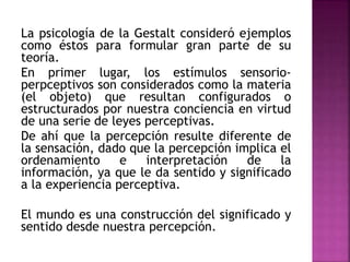 La psicología de la Gestalt consideró ejemplos
como éstos para formular gran parte de su
teoría.
En primer lugar, los estímulos sensorio-
perpceptivos son considerados como la materia
(el objeto) que resultan configurados o
estructurados por nuestra conciencia en virtud
de una serie de leyes perceptivas.
De ahí que la percepción resulte diferente de
la sensación, dado que la percepción implica el
ordenamiento e interpretación de la
información, ya que le da sentido y significado
a la experiencia perceptiva.
El mundo es una construcción del significado y
sentido desde nuestra percepción.
 