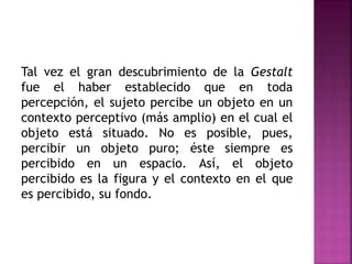 Tal vez el gran descubrimiento de la Gestalt
fue el haber establecido que en toda
percepción, el sujeto percibe un objeto en un
contexto perceptivo (más amplio) en el cual el
objeto está situado. No es posible, pues,
percibir un objeto puro; éste siempre es
percibido en un espacio. Así, el objeto
percibido es la figura y el contexto en el que
es percibido, su fondo.
 