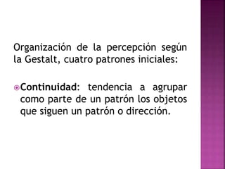 Organización de la percepción según
la Gestalt, cuatro patrones iniciales:
Continuidad: tendencia a agrupar
como parte de un patrón los objetos
que siguen un patrón o dirección.
 