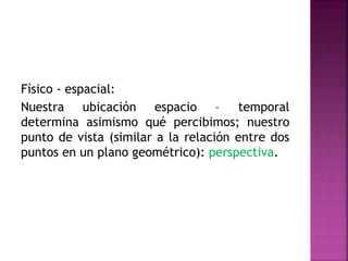 Físico - espacial:
Nuestra ubicación espacio – temporal
determina asimismo qué percibimos; nuestro
punto de vista (similar a la relación entre dos
puntos en un plano geométrico): perspectiva.
 