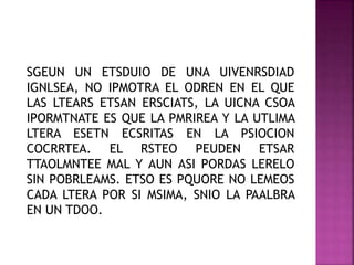 SGEUN UN ETSDUIO DE UNA UIVENRSDIAD
IGNLSEA, NO IPMOTRA EL ODREN EN EL QUE
LAS LTEARS ETSAN ERSCIATS, LA UICNA CSOA
IPORMTNATE ES QUE LA PMRIREA Y LA UTLIMA
LTERA ESETN ECSRITAS EN LA PSIOCION
COCRRTEA. EL RSTEO PEUDEN ETSAR
TTAOLMNTEE MAL Y AUN ASI PORDAS LERELO
SIN POBRLEAMS. ETSO ES PQUORE NO LEMEOS
CADA LTERA POR SI MSIMA, SNIO LA PAALBRA
EN UN TDOO.
 