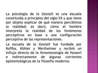 La psicología de la Gestalt es una escuela
constituida a principios del siglo XX y que tiene
por objeto explicar de qué manera percibimos
la realidad; es decir, cómo el hombre
interpreta la realidad de los fenómenos
perceptivos en base a una configuración
perceptiva de las representaciones.
La escuela de la Gestalt fue fundada por
Koffka, Köhler y Wertheimer y recibió un
influjo directo de la fenomenología de Husserl
e indirectamente de algunas corrientes
epistemológicas de la filosofía moderna.
 