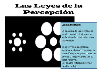 Las Leyes de la PercepciónLey del contrasteLa posición de los elementos en el contexto,  incide en la atribución de cualidades o en la atención. En el terreno psicológico: siempre es bueno comparar la situación que se pasa con otras peores o mejores para ver su valor relativo. Ej.: perder el trabajo, versus perder un hijo. 