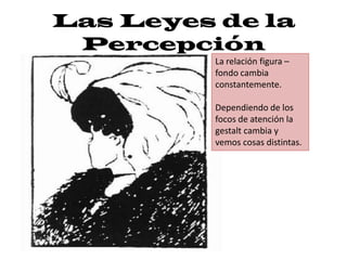 Las Leyes de la
 Percepción
          La relación figura –
          fondo cambia
          constantemente.

          Dependiendo de los
          focos de atención la
          gestalt cambia y
          vemos cosas distintas.
 