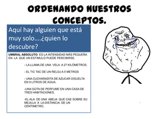 Ordenando nuestros
               conceptos.
Aquí hay alguien que está
muy solo….¿quien lo
descubre?
UMBRAL ABSOLUTO: ES LA INTENSIDAD MÁS PEQUEÑA
EN LA QUE UN ESTIMULO PUEDE PERCIBIRSE.

         - LA LLAMA DE UNA VELA A 27 KILÓMETROS.

         - EL TIC TAC DE UN RELOJ A 5 METROS

         - UNA CUCHARADITA DE AZUCAR DISUELTA
         EN 9 LITROS DE AGUA.

         -UNA GOTA DE PERFUME EN UNA CASA DE
         TRES HABITACIONES.

         -EL ALA DE UNA ABEJA QUE CAE SOBRE SU
         MEJILLA A LA DISTANCIA DE UN
         CENTIMETRO.
 