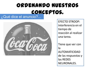 Ordenando nuestros
             conceptos.
¿Qué dice el anuncio?...
                           EFECTO STROOP:
                           Interferencia en el
                           tiempo de
                           reacción al realizar
                           una tarea.

                           Tiene que ver con
                           la
                           AUTOMATICIDAD
                           de las respuestas y
                           las REDES
                           NEURONALES.
 