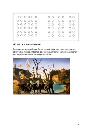 LEY DE LA FORMA CERRADA:

Para nuestra percepción una forma cerrada tiene más coherencia que una
abierta. Las figuras, imágenes, de personas, animales, elementos, palabras,
etc. se perciben completas aunque no sea así.




                                                                              4
 