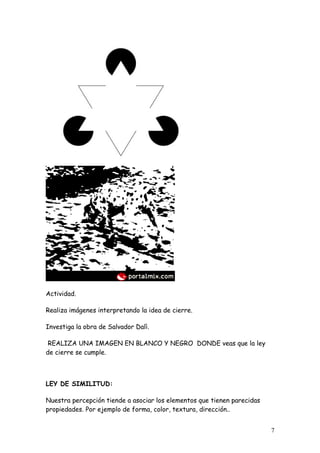 Actividad.

Realiza imágenes interpretando la idea de cierre.

Investiga la obra de Salvador Dalì.

 REALIZA UNA IMAGEN EN BLANCO Y NEGRO DONDE veas que la ley
de cierre se cumple.



LEY DE SIMILITUD:

Nuestra percepción tiende a asociar los elementos que tienen parecidas
propiedades. Por ejemplo de forma, color, textura, dirección..


                                                                         7
 